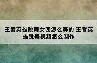 王者英雄跳舞女团怎么弄的 王者英雄跳舞视频怎么制作